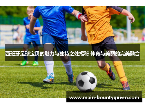 西班牙足球宝贝的魅力与独特之处揭秘 体育与美丽的完美融合