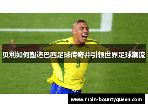 贝利如何塑造巴西足球传奇并引领世界足球潮流