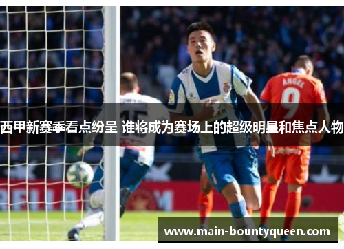 西甲新赛季看点纷呈 谁将成为赛场上的超级明星和焦点人物