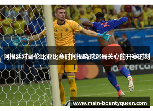 阿根廷对哥伦比亚比赛时间揭晓球迷最关心的开赛时刻